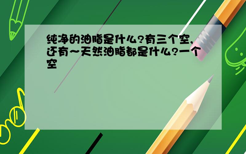 纯净的油脂是什么?有三个空,还有～天然油脂都是什么?一个空