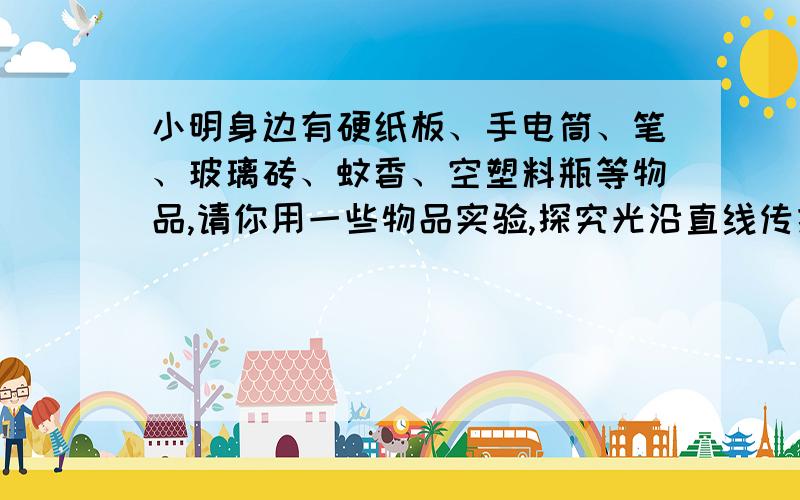 小明身边有硬纸板、手电筒、笔、玻璃砖、蚊香、空塑料瓶等物品,请你用一些物品实验,探究光沿直线传播现写出实验器材,实验步骤、之言现象和实验结论.