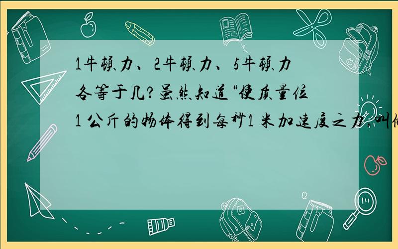 1牛顿力、2牛顿力、5牛顿力各等于几?虽然知道“使质量位1 公斤的物体得到每秒1 米加速度之力,叫做1牛顿(Newton)”,但是怎样定义2牛顿力和5牛顿力等于多少?