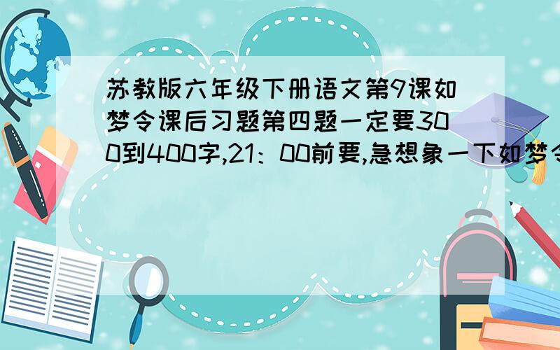 苏教版六年级下册语文第9课如梦令课后习题第四题一定要300到400字,21：00前要,急想象一下如梦令所描绘的景象,写下来,300到400字,是篇作文!