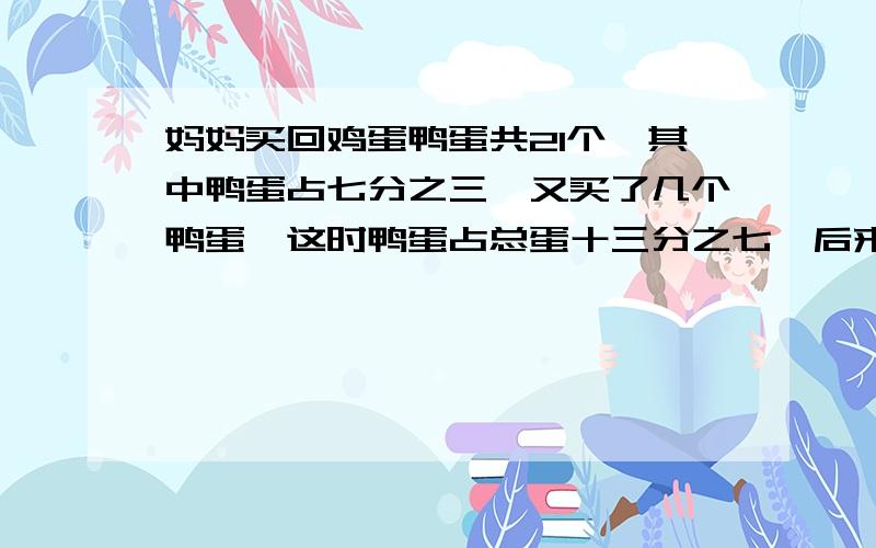 妈妈买回鸡蛋鸭蛋共21个,其中鸭蛋占七分之三,又买了几个鸭蛋,这时鸭蛋占总蛋十三分之七,后来买回几个?