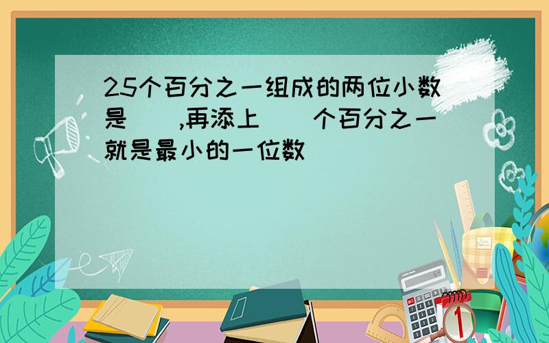 25个百分之一组成的两位小数是(),再添上()个百分之一就是最小的一位数