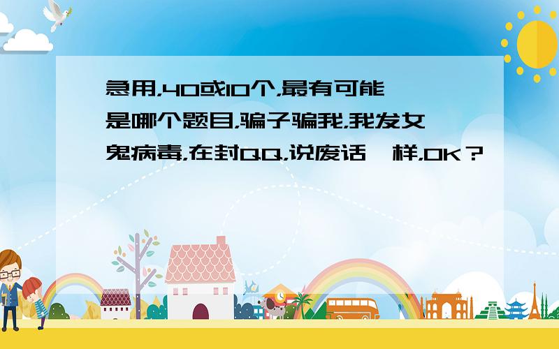 急用，40或10个，最有可能是哪个题目，骗子骗我，我发女鬼病毒，在封QQ，说废话一样，OK？