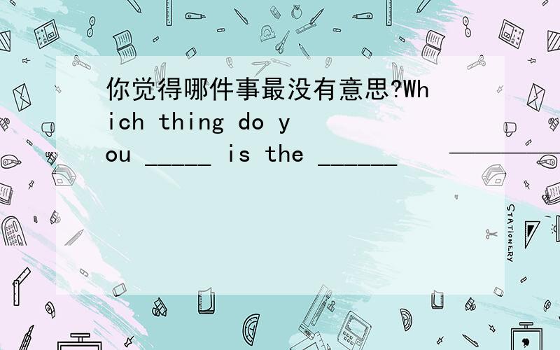 你觉得哪件事最没有意思?Which thing do you _____ is the ______　　——————?