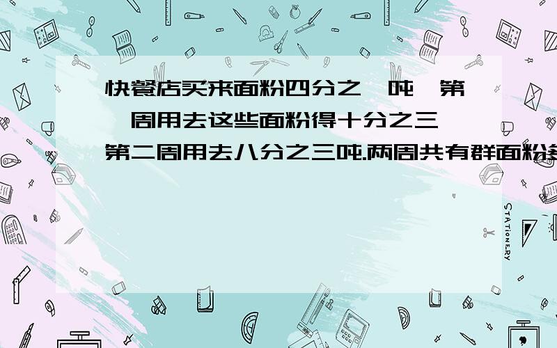 快餐店买来面粉四分之一吨,第一周用去这些面粉得十分之三,第二周用去八分之三吨.两周共有群面粉多少吨