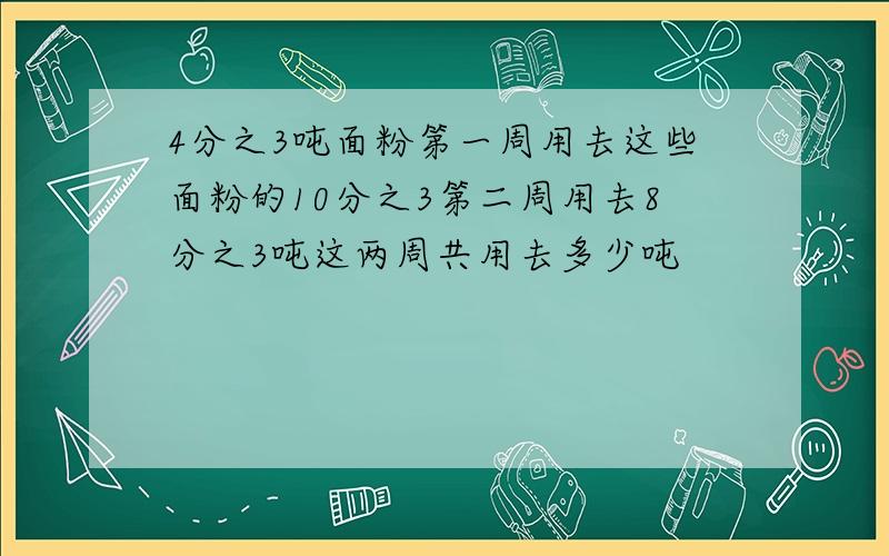 4分之3吨面粉第一周用去这些面粉的10分之3第二周用去8分之3吨这两周共用去多少吨