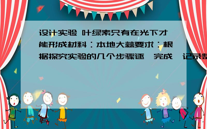 设计实验 叶绿素只有在光下才能形成材料：本地大蒜要求：根据探究实验的几个步骤逐一完成,记录整个实验过程,写观察日记 记录株高、颜色、长势 最后把整个过程整理成生物小论文