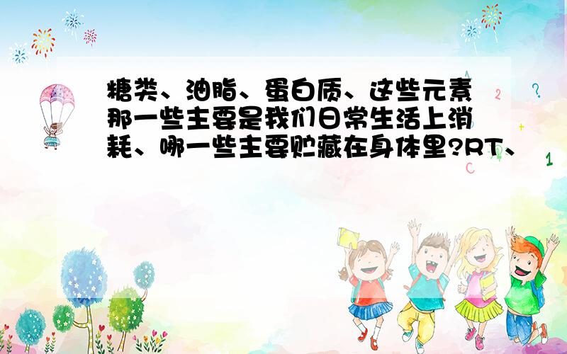 糖类、油脂、蛋白质、这些元素那一些主要是我们日常生活上消耗、哪一些主要贮藏在身体里?RT、