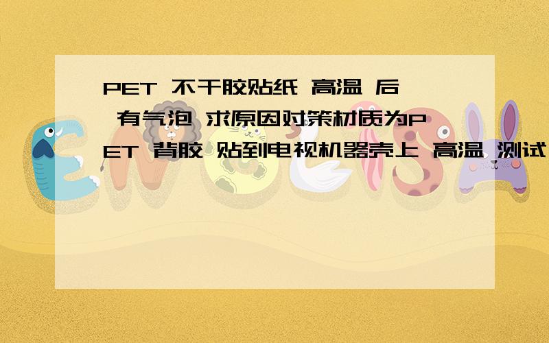 PET 不干胶贴纸 高温 后 有气泡 求原因对策材质为PET 背胶 贴到电视机器壳上 高温 测试 有气泡.是什么原因 有什么对策