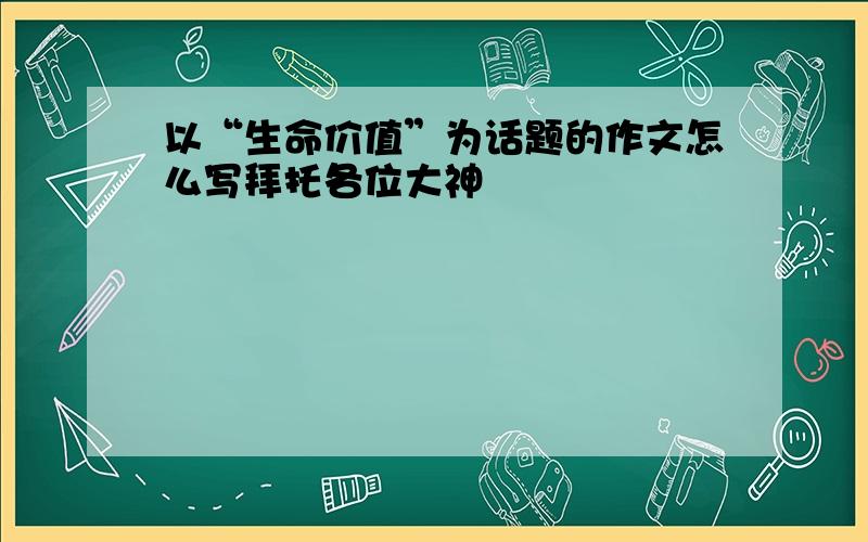 以“生命价值”为话题的作文怎么写拜托各位大神