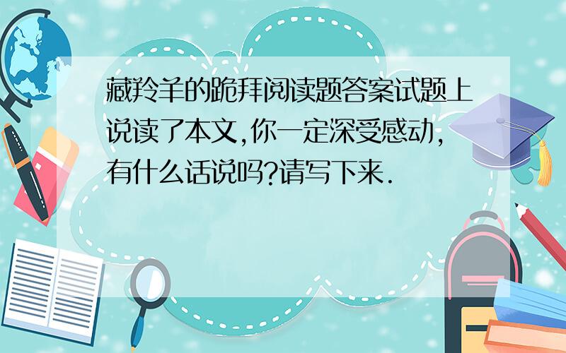 藏羚羊的跪拜阅读题答案试题上说读了本文,你一定深受感动,有什么话说吗?请写下来.