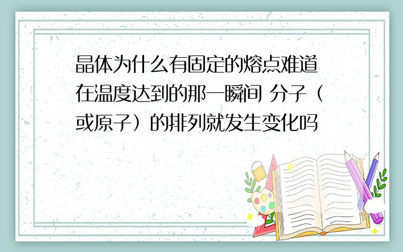 晶体为什么有固定的熔点难道 在温度达到的那一瞬间 分子（或原子）的排列就发生变化吗