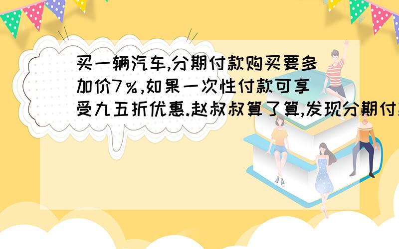 买一辆汽车,分期付款购买要多加价7％,如果一次性付款可享受九五折优惠.赵叔叔算了算,发现分期付款比一付款要多付7200元,你能计算出这辆汽车的原价的是多少钱吗?