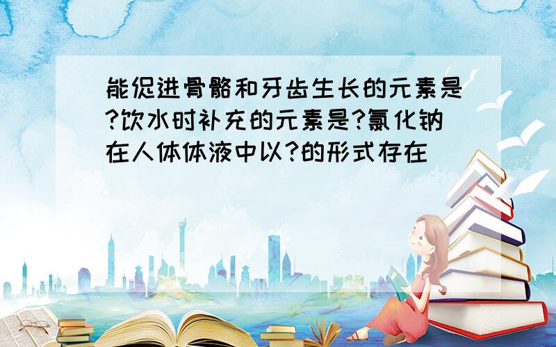 能促进骨骼和牙齿生长的元素是?饮水时补充的元素是?氯化钠在人体体液中以?的形式存在