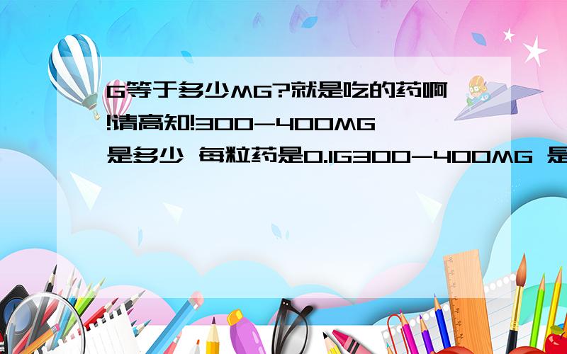 G等于多少MG?就是吃的药啊!请高知!300-400MG是多少 每粒药是0.1G300-400MG 是多少粒,还是几分之一?