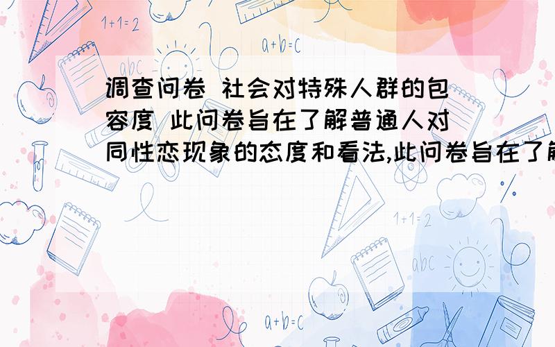 调查问卷 社会对特殊人群的包容度 此问卷旨在了解普通人对同性恋现象的态度和看法,此问卷旨在了解普通人对同性恋现象的态度和看法,十分希望您耐心填写和认真回答,这将对于我们做好