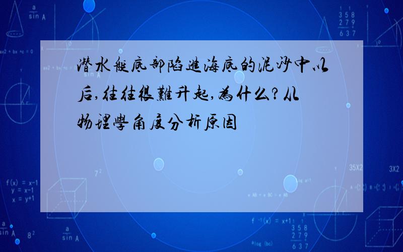 潜水艇底部陷进海底的泥沙中以后,往往很难升起,为什么?从物理学角度分析原因