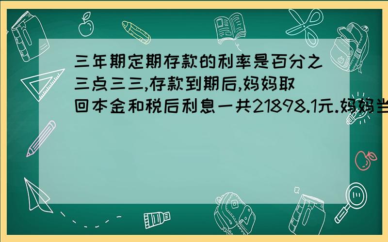 三年期定期存款的利率是百分之三点三三,存款到期后,妈妈取回本金和税后利息一共21898.1元.妈妈当年存入银行多少钱?