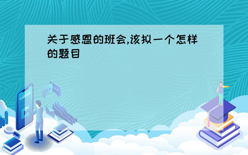 关于感恩的班会,该拟一个怎样的题目