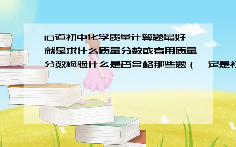 10道初中化学质量计算题最好就是求什么质量分数或者用质量分数检验什么是否合格那些题（一定是初中的）