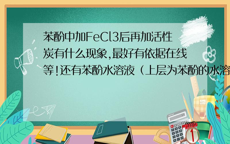 苯酚中加FeCl3后再加活性炭有什么现象,最好有依据在线等!还有苯酚水溶液（上层为苯酚的水溶液,下层为水的苯酚溶液）中加氯化铁再加活性炭的现象,打的好加分那苯酚的水溶液呢？？