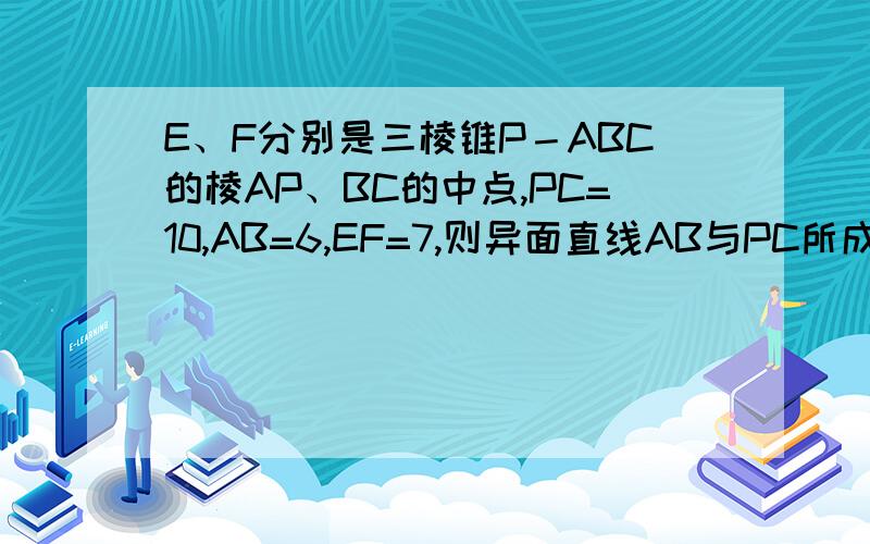 E、F分别是三棱锥P－ABC的棱AP、BC的中点,PC=10,AB=6,EF=7,则异面直线AB与PC所成的角为多少 朋友你确定么？答案给的60度