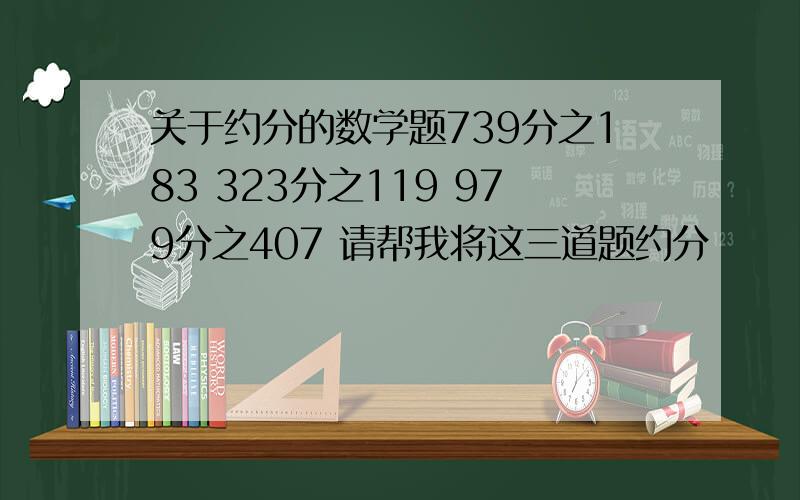 关于约分的数学题739分之183 323分之119 979分之407 请帮我将这三道题约分