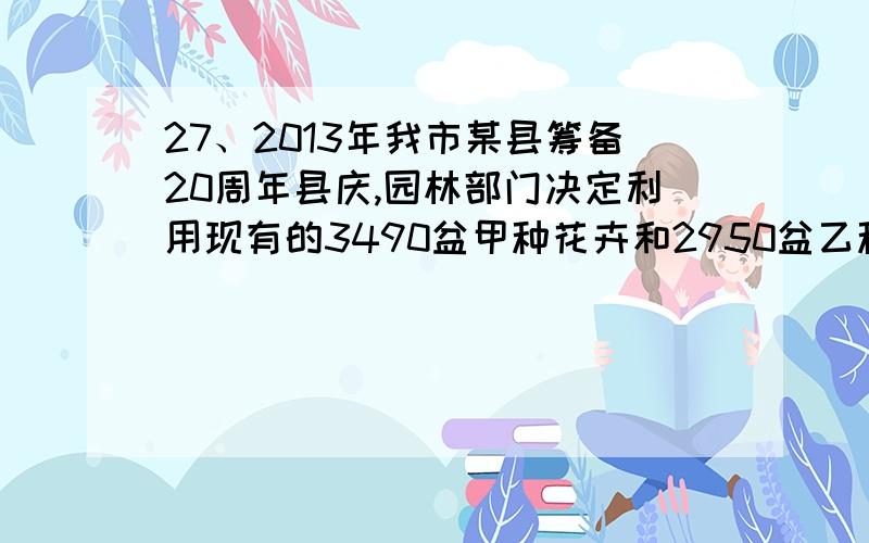 27、2013年我市某县筹备20周年县庆,园林部门决定利用现有的3490盆甲种花卉和2950盆乙种花卉搭配两种园艺造型共50个摆放在迎宾大道两侧,已知搭配一个种造型需甲种花卉80盆,乙种花卉40盆,搭