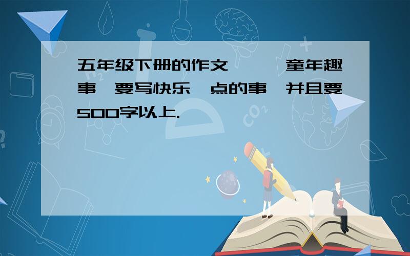 五年级下册的作文——《童年趣事》要写快乐一点的事,并且要500字以上.