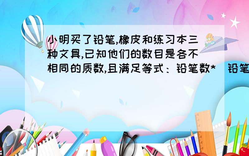 小明买了铅笔,橡皮和练习本三种文具,已知他们的数目是各不相同的质数,且满足等式：铅笔数*（铅笔数+橡皮数）=本数+120,问小明三种文具各买了多少?