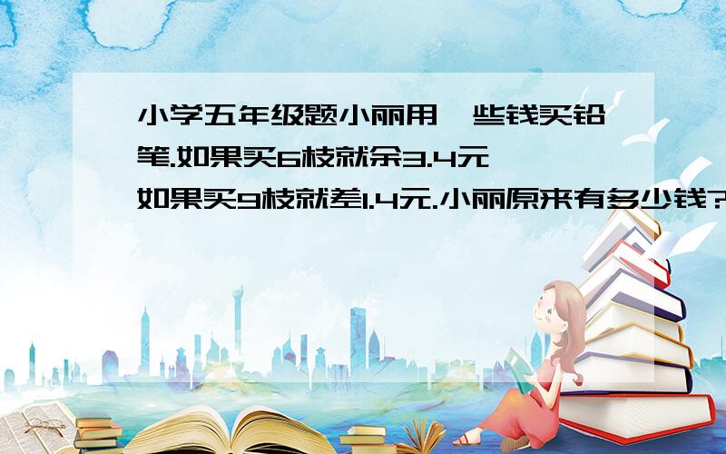 小学五年级题小丽用一些钱买铅笔.如果买6枝就余3.4元,如果买9枝就差1.4元.小丽原来有多少钱?