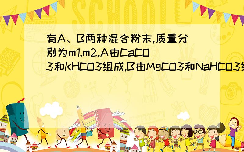 有A、B两种混合粉末,质量分别为m1,m2.A由CaCO3和KHCO3组成,B由MgCO3和NaHCO3组成.将A、B分别与足量稀