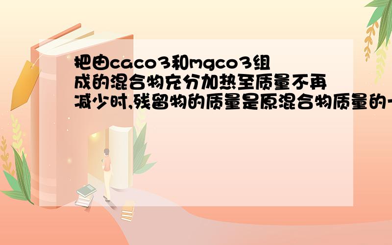 把由caco3和mgco3组成的混合物充分加热至质量不再减少时,残留物的质量是原混合物质量的一半,计算原混合物中caco3和mgco3的物质的量之比求详解