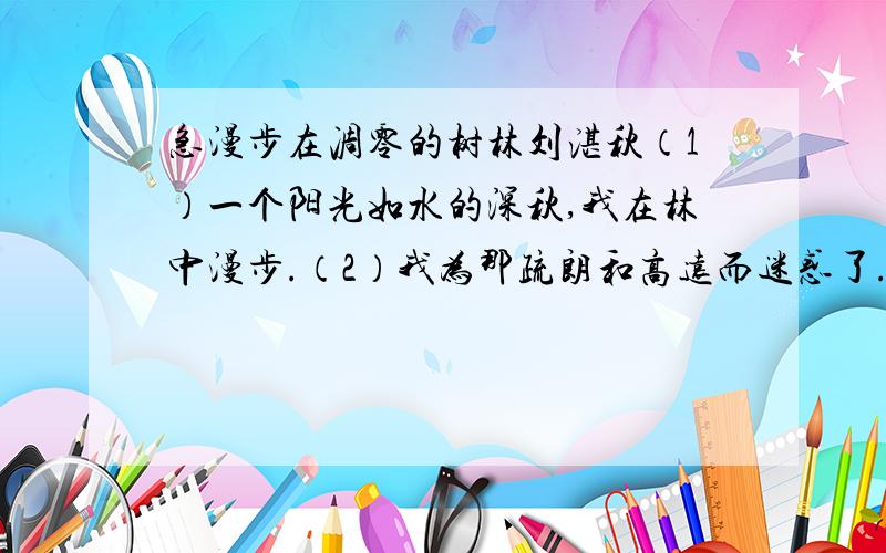 急漫步在凋零的树林刘湛秋（1）一个阳光如水的深秋,我在林中漫步.（2）我为那疏朗和高远而迷惑了.盛夏所给人的那种局促感和拥挤感顿时消散,目光犹如自由飞翔的小鸟,几乎碰不到多少屏