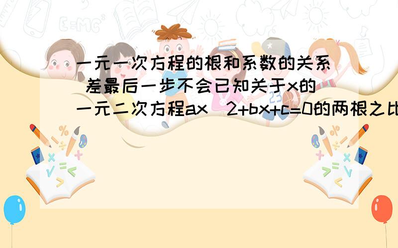 一元一次方程的根和系数的关系 差最后一步不会已知关于x的一元二次方程ax^2+bx+c=0的两根之比是2：3,求证：6b^2=25ac 设x1=2k,x2=3k.2k+3k= -b/a 2k ＊3k=c/a 下一步,答案只写了：消去k 可证.