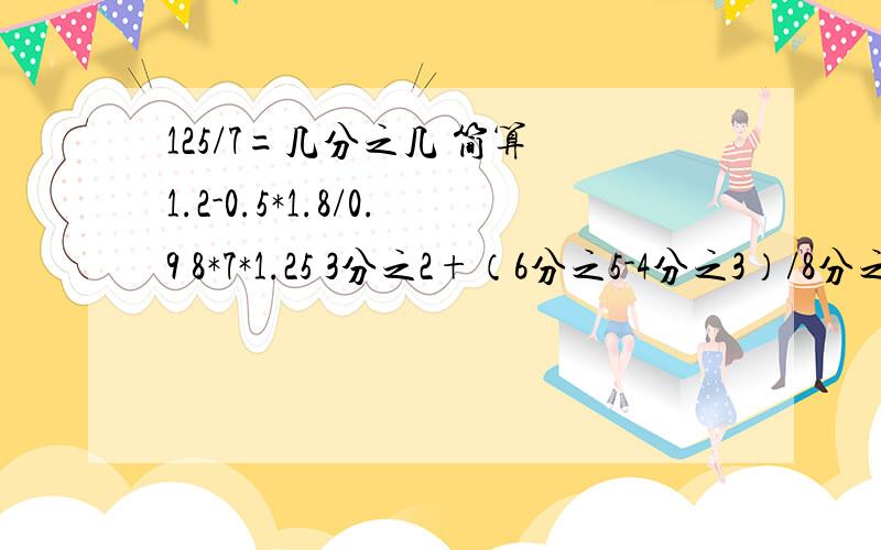 125/7=几分之几 简算 1.2-0.5*1.8/0.9 8*7*1.25 3分之2+（6分之5-4分之3）/8分之3 7分之5/9+7分之4*9分之