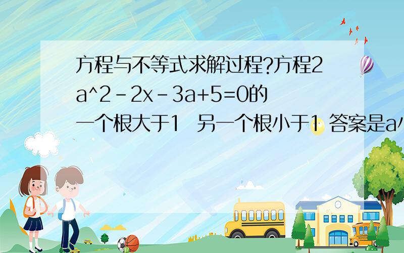 方程与不等式求解过程?方程2a^2-2x-3a+5=0的一个根大于1  另一个根小于1 答案是a小于0  a大于3我只知道一个根大于1一个根小于1 那么 b^2-4ac大于0怎么也算不出来这个结果啊?不好意思 手误 2ax^2-2x