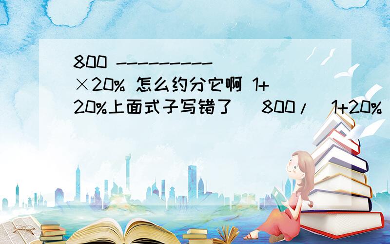 800 --------- ×20% 怎么约分它啊 1+20%上面式子写错了   800/(1+20%)×20% 现在这个怎么约分啊?