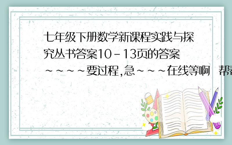 七年级下册数学新课程实践与探究丛书答案10-13页的答案~~~~要过程,急~~~在线等啊  帮帮我