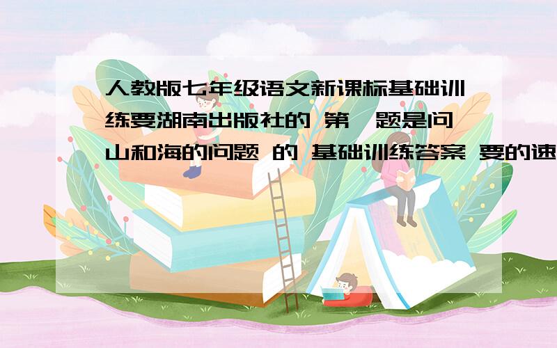 人教版七年级语文新课标基础训练要湖南出版社的 第一题是问山和海的问题 的 基础训练答案 要的速度给我 我给钱急!