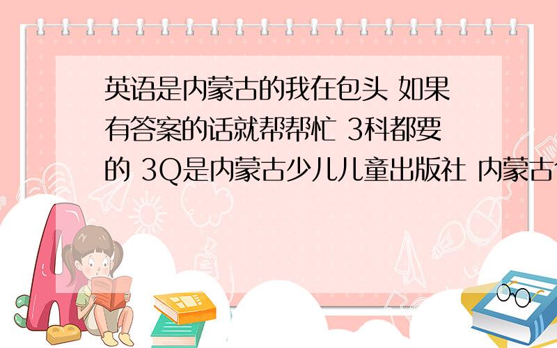 英语是内蒙古的我在包头 如果有答案的话就帮帮忙 3科都要的 3Q是内蒙古少儿儿童出版社 内蒙古包头市教育教学研究中心编写组 编大哥们，我不是懒，是心里不健康