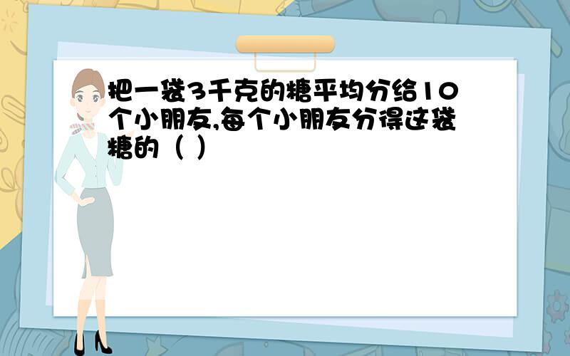 把一袋3千克的糖平均分给10个小朋友,每个小朋友分得这袋糖的（ ）