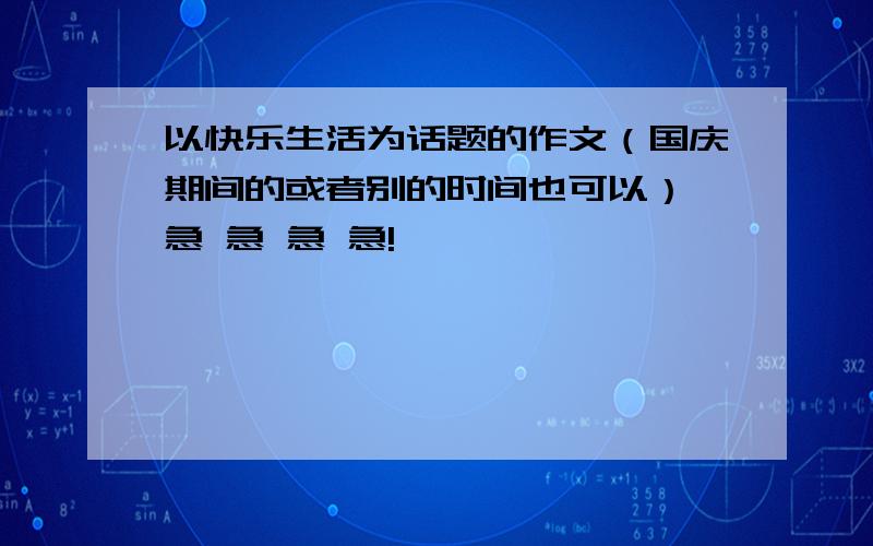 以快乐生活为话题的作文（国庆期间的或者别的时间也可以） 急 急 急 急!