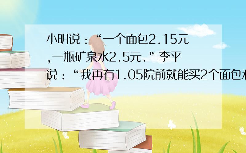 小明说：“一个面包2.15元,一瓶矿泉水2.5元.”李平说：“我再有1.05院前就能买2个面包和1个矿泉水了.”