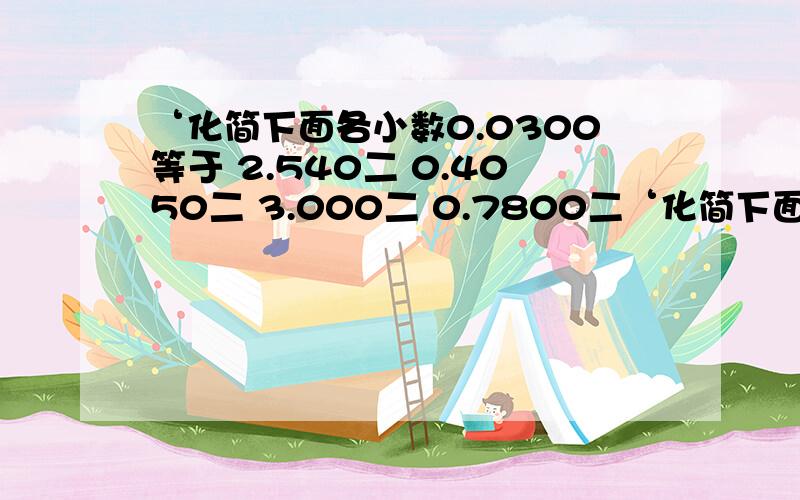 ‘化简下面各小数0.0300等于 2.540二 0.4050二 3.000二 0.7800二‘化简下面各小数0.0300等于 2.540二 0.4050二 3.000二 0.7800二 0.0090二 这些小数哪里的0‘可以去掉?请化简’