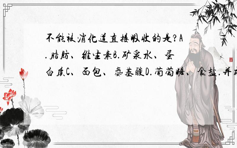 不能被消化道直接吸收的是?A.脂肪、维生素B.矿泉水、蛋白质C、面包、氨基酸D.葡萄糖、食盐.并补充理由