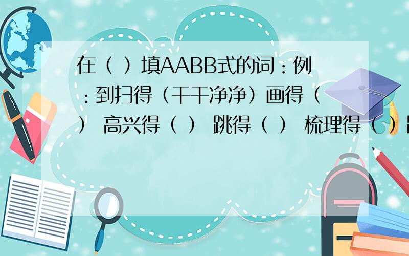 在（ ）填AABB式的词：例：到扫得（干干净净）画得（ ） 高兴得（ ） 跳得（ ） 梳理得（ ）跑得（ ）“柳暗花明”是归古代故事类还是自然景物类?照样子写词语,每个例词后面写3个词语东