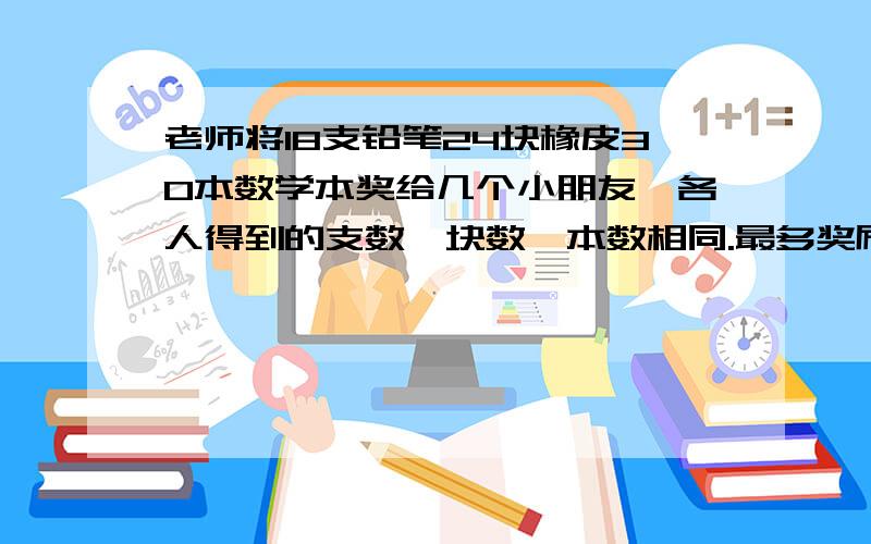 老师将18支铅笔24块橡皮30本数学本奖给几个小朋友,各人得到的支数,块数,本数相同.最多奖励几个小朋友