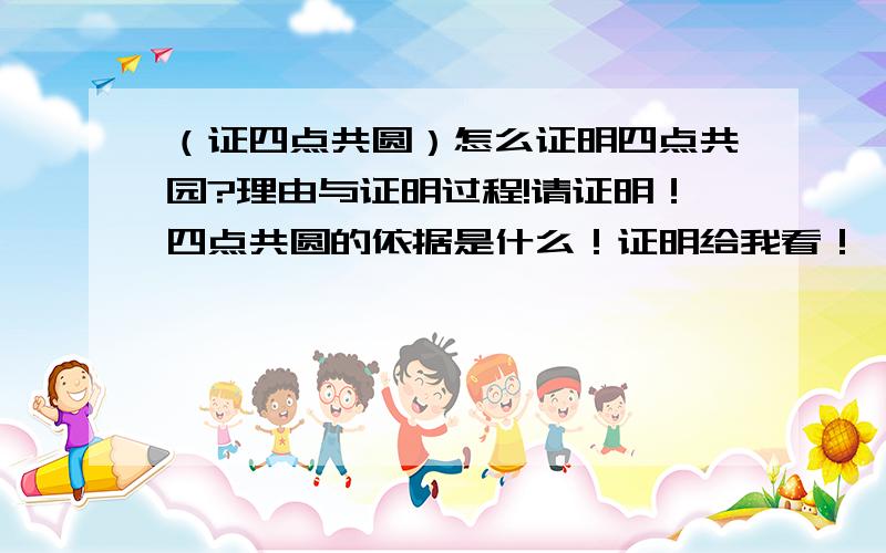 （证四点共圆）怎么证明四点共园?理由与证明过程!请证明！四点共圆的依据是什么！证明给我看！