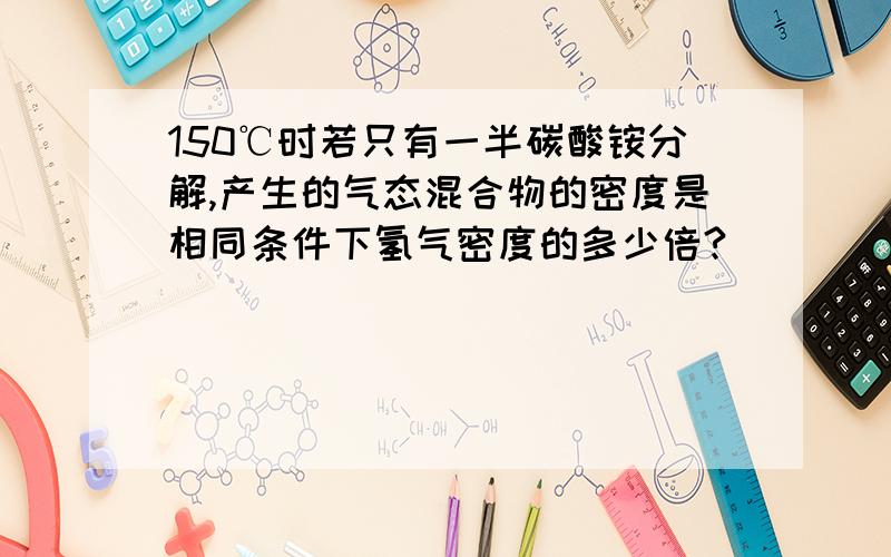 150℃时若只有一半碳酸铵分解,产生的气态混合物的密度是相同条件下氢气密度的多少倍?